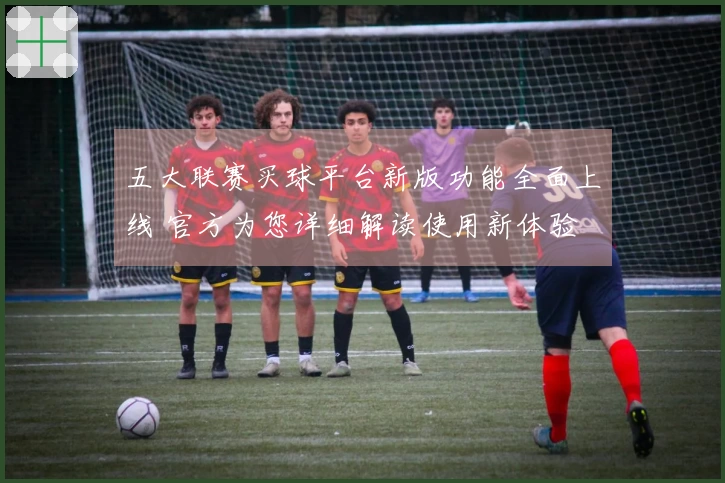 五大联赛买球平台新版功能全面上线 官方为您详细解读使用新体验